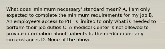 What does 'minimum necessary' standard mean? A. I am only expected to complete the minimum requirements for my job B. An employee's access to PHI is limited to only what is needed to perform their job duties C. A medical Center is not allowed to provide information about patients to the media under any circumstances D. None of the above