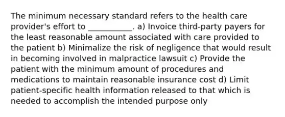 The minimum necessary standard refers to the health care provider's effort to ___________. a) Invoice third-party payers for the least reasonable amount associated with care provided to the patient b) Minimalize the risk of negligence that would result in becoming involved in malpractice lawsuit c) Provide the patient with the minimum amount of procedures and medications to maintain reasonable insurance cost d) Limit patient-specific health information released to that which is needed to accomplish the intended purpose only