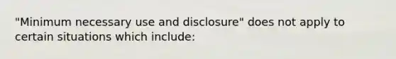 "Minimum necessary use and disclosure" does not apply to certain situations which include: