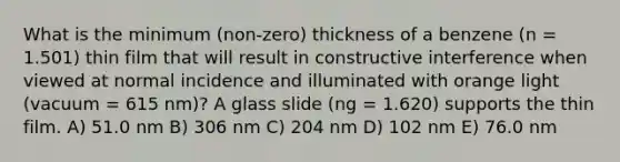 What is the minimum (non-zero) thickness of a benzene (n = 1.501) thin film that will result in constructive interference when viewed at normal incidence and illuminated with orange light (vacuum = 615 nm)? A glass slide (ng = 1.620) supports the thin film. A) 51.0 nm B) 306 nm C) 204 nm D) 102 nm E) 76.0 nm