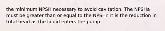 the minimum NPSH necessary to avoid cavitation. The NPSHa must be greater than or equal to the NPSHr. it is the reduction in total head as the liquid enters the pump