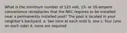 What is the minimum number of 125 volt, 15- or 20-ampere convenience receptacles that the NEC requires to be installed near a permanently installed pool? The pool is located in your neighbor's backyard. a. two (one at each end) b. one c. four (one on each side) d. none are required