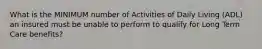 What is the MINIMUM number of Activities of Daily Living (ADL) an insured must be unable to perform to qualify for Long Term Care benefits?