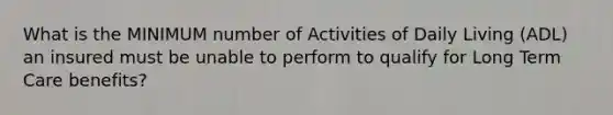 What is the MINIMUM number of Activities of Daily Living (ADL) an insured must be unable to perform to qualify for Long Term Care benefits?