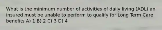 What is the minimum number of activities of daily living (ADL) an insured must be unable to perform to qualify for Long Term Care benefits A) 1 B) 2 C) 3 D) 4