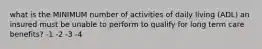 what is the MINIMUM number of activities of daily living (ADL) an insured must be unable to perform to qualify for long term care benefits? -1 -2 -3 -4