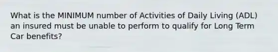 What is the MINIMUM number of Activities of Daily Living (ADL) an insured must be unable to perform to qualify for Long Term Car benefits?