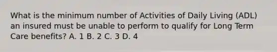 What is the minimum number of Activities of Daily Living (ADL) an insured must be unable to perform to qualify for Long Term Care benefits? A. 1 B. 2 C. 3 D. 4