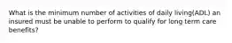 What is the minimum number of activities of daily living(ADL) an insured must be unable to perform to qualify for long term care benefits?