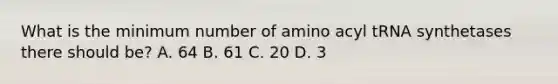 What is the minimum number of amino acyl tRNA synthetases there should be? A. 64 B. 61 C. 20 D. 3