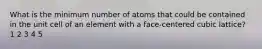 What is the minimum number of atoms that could be contained in the unit cell of an element with a face-centered cubic lattice? 1 2 3 4 5