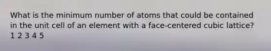 What is the minimum number of atoms that could be contained in the unit cell of an element with a face-centered cubic lattice? 1 2 3 4 5