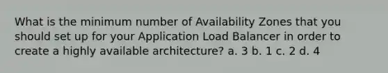 What is the minimum number of Availability Zones that you should set up for your Application Load Balancer in order to create a highly available architecture? a. 3 b. 1 c. 2 d. 4