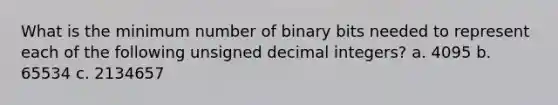 What is the minimum number of binary bits needed to represent each of the following unsigned decimal integers? a. 4095 b. 65534 c. 2134657