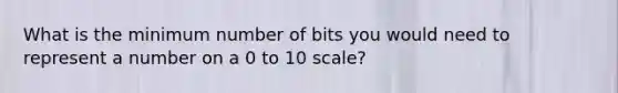 What is the minimum number of bits you would need to represent a number on a 0 to 10 scale?