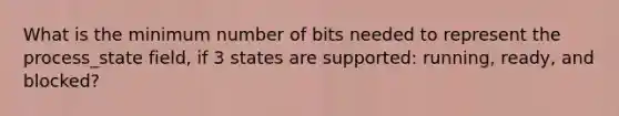 What is the minimum number of bits needed to represent the process_state field, if 3 states are supported: running, ready, and blocked?