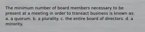 The minimum number of board members necessary to be present at a meeting in order to transact business is known as: a. a quorum. b. a plurality. c. the entire board of directors. d. a minority.