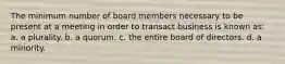 The minimum number of board members necessary to be present at a meeting in order to transact business is known as: a. a plurality. b. a quorum. c. the entire board of directors. d. a minority.