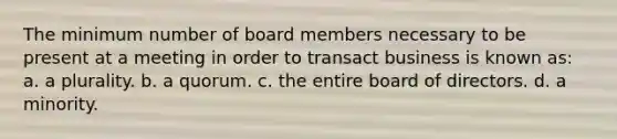 The minimum number of board members necessary to be present at a meeting in order to transact business is known as: a. a plurality. b. a quorum. c. the entire board of directors. d. a minority.