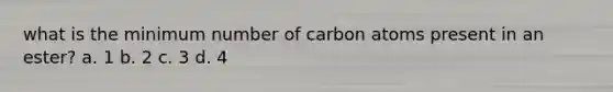 what is the minimum number of carbon atoms present in an ester? a. 1 b. 2 c. 3 d. 4