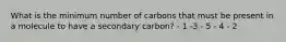 What is the minimum number of carbons that must be present in a molecule to have a secondary carbon? - 1 -3 - 5 - 4 - 2