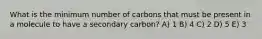 What is the minimum number of carbons that must be present in a molecule to have a secondary carbon? A) 1 B) 4 C) 2 D) 5 E) 3