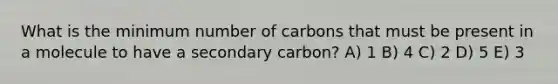 What is the minimum number of carbons that must be present in a molecule to have a secondary carbon? A) 1 B) 4 C) 2 D) 5 E) 3