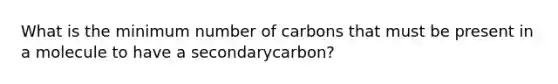 What is the minimum number of carbons that must be present in a molecule to have a secondarycarbon?