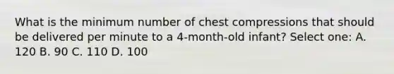 What is the minimum number of chest compressions that should be delivered per minute to a 4-month-old infant? Select one: A. 120 B. 90 C. 110 D. 100