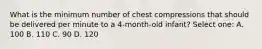 What is the minimum number of chest compressions that should be delivered per minute to a 4-month-old infant? Select one: A. 100 B. 110 C. 90 D. 120