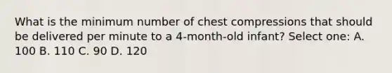 What is the minimum number of chest compressions that should be delivered per minute to a 4-month-old infant? Select one: A. 100 B. 110 C. 90 D. 120