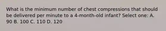 What is the minimum number of chest compressions that should be delivered per minute to a 4-month-old infant? Select one: A. 90 B. 100 C. 110 D. 120