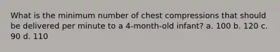 What is the minimum number of chest compressions that should be delivered per minute to a 4-month-old infant? a. 100 b. 120 c. 90 d. 110