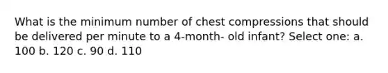 What is the minimum number of chest compressions that should be delivered per minute to a 4-month- old infant? Select one: a. 100 b. 120 c. 90 d. 110