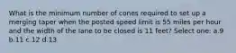 What is the minimum number of cones required to set up a merging taper when the posted speed limit is 55 miles per hour and the width of the lane to be closed is 11 feet? Select one: a.9 b.11 c.12 d.13