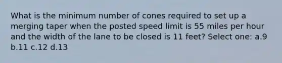 What is the minimum number of cones required to set up a merging taper when the posted speed limit is 55 miles per hour and the width of the lane to be closed is 11 feet? Select one: a.9 b.11 c.12 d.13