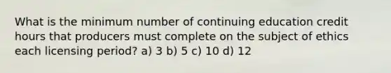 What is the minimum number of continuing education credit hours that producers must complete on the subject of ethics each licensing period? a) 3 b) 5 c) 10 d) 12