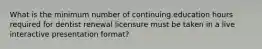 What is the minimum number of continuing education hours required for dentist renewal licensure must be taken in a live interactive presentation format?