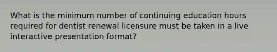 What is the minimum number of continuing education hours required for dentist renewal licensure must be taken in a live interactive presentation format?