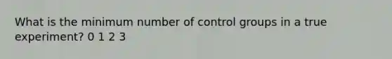 What is the minimum number of control groups in a true experiment? 0 1 2 3