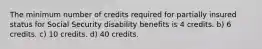 The minimum number of credits required for partially insured status for Social Security disability benefits is 4 credits. b) 6 credits. c) 10 credits. d) 40 credits.