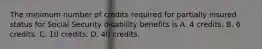 The minimum number of credits required for partially insured status for Social Security disability benefits is A. 4 credits. B. 6 credits. C. 10 credits. D. 40 credits.