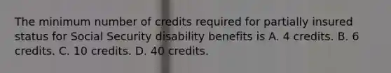 The minimum number of credits required for partially insured status for Social Security disability benefits is A. 4 credits. B. 6 credits. C. 10 credits. D. 40 credits.