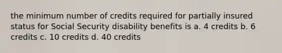 the minimum number of credits required for partially insured status for Social Security disability benefits is a. 4 credits b. 6 credits c. 10 credits d. 40 credits