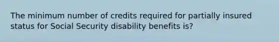 The minimum number of credits required for partially insured status for Social Security disability benefits is?