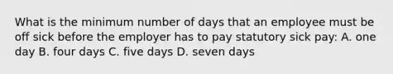 What is the minimum number of days that an employee must be off sick before the employer has to pay statutory sick pay: A. one day B. four days C. five days D. seven days