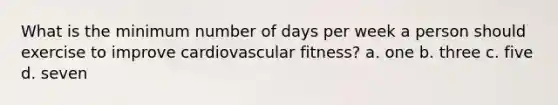 What is the minimum number of days per week a person should exercise to improve cardiovascular fitness? a. one b. three c. five d. seven