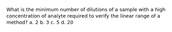 What is the minimum number of dilutions of a sample with a high concentration of analyte required to verify the linear range of a method? a. 2 b. 3 c. 5 d. 20