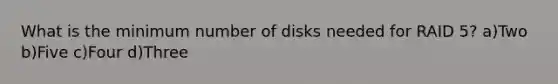 What is the minimum number of disks needed for RAID 5? a)Two b)Five c)Four d)Three