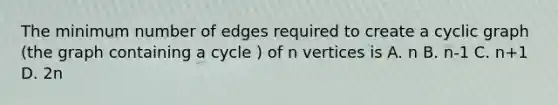 The minimum number of edges required to create a cyclic graph (the graph containing a cycle ) of n vertices is A. n B. n-1 C. n+1 D. 2n